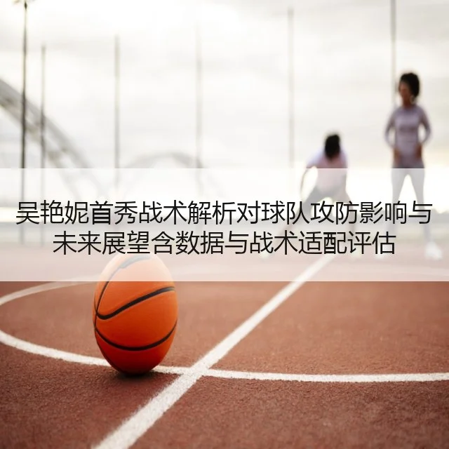吴艳妮首秀战术解析对球队攻防影响与未来展望含数据与战术适配评估